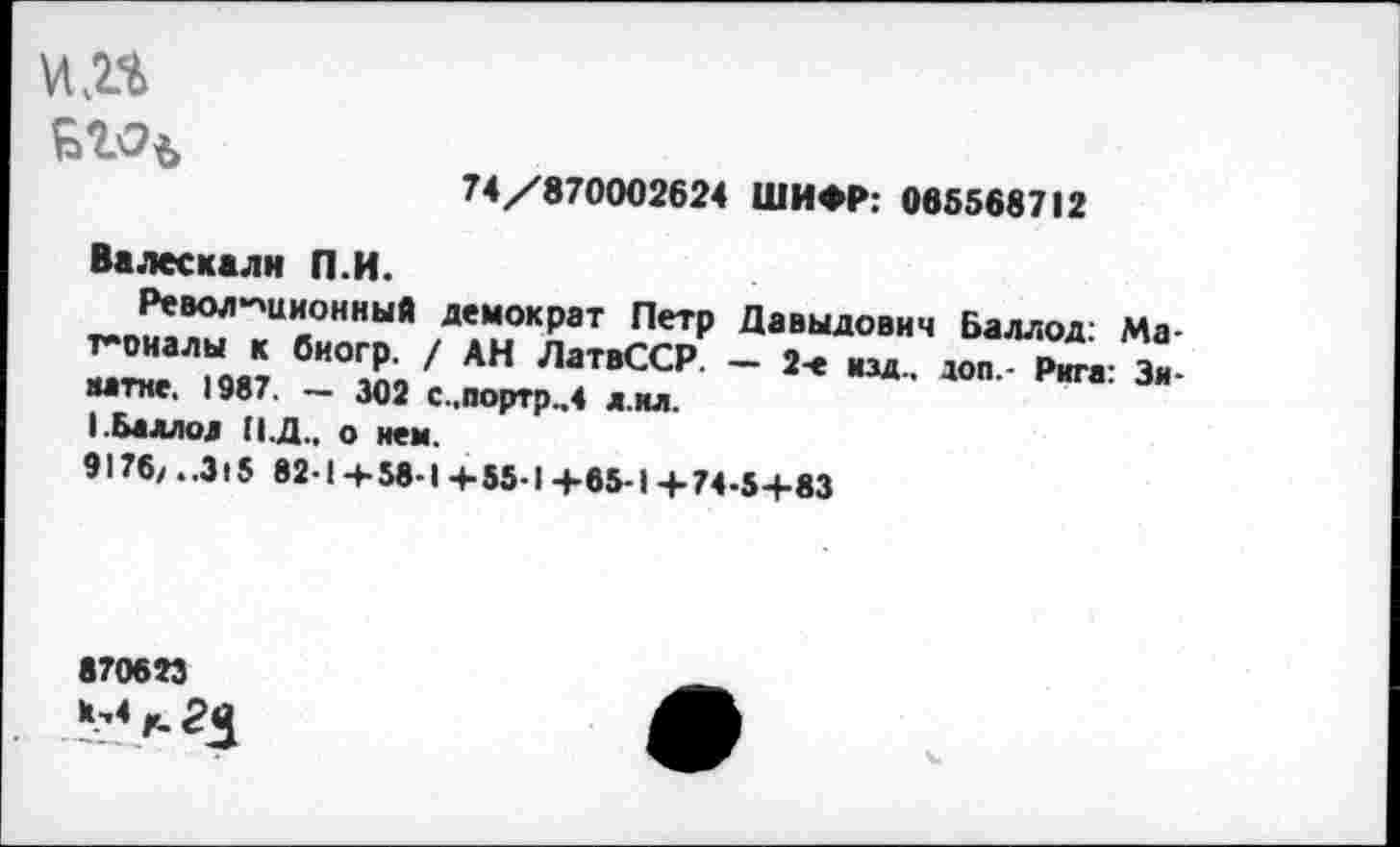 ﻿кп
БЪЭъ
74/870002624 ШИФР: 065568712
Валескалн П.И.
Революционный демократ Петр Давыдович Баллод: Ма-т-оиалы к биогр. / АН ЛатвССР. — 2-е изд., доп.- Рига: Замене. 1987. — 302 С.портр.,4 л ил.
I.Баллод (1.Д., о нем.
9176/..Э15 82-1-4-58-1 4-55-1 +65-1+74-5+83
870623